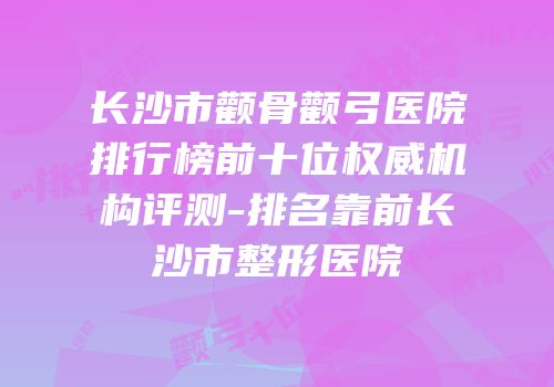 长沙市颧骨颧弓医院排行榜前十位权威机构评测-排名靠前长沙市整形医院