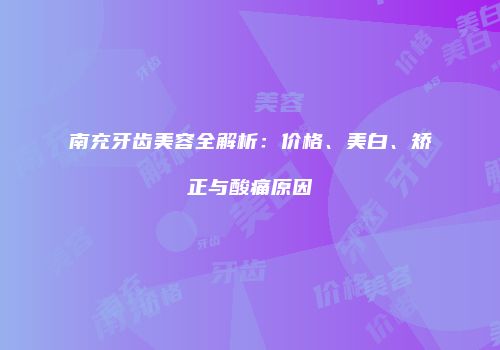南充牙齿美容全解析：价格、美白、矫正与酸痛原因