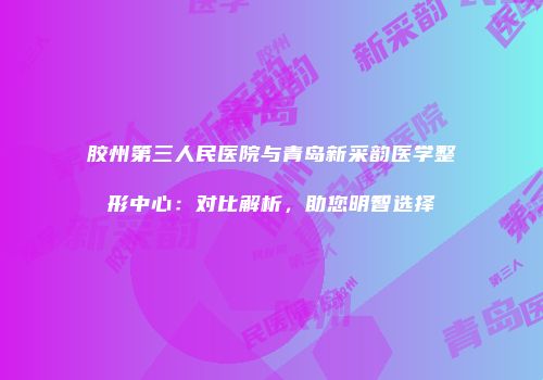胶州第三人民医院与青岛新采韵医学整形中心：对比解析，助您明智选择