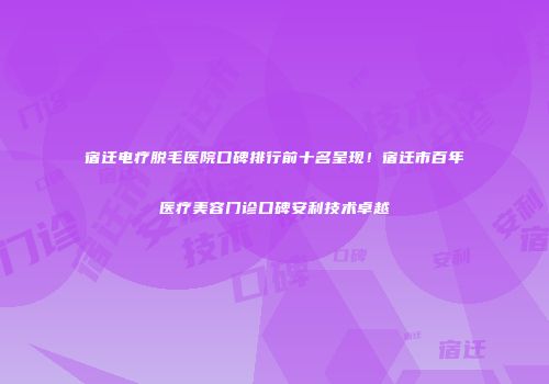 宿迁电疗脱毛医院口碑排行前十名呈现！宿迁市百年医疗美容门诊口碑安利技术卓越