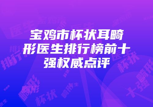 宝鸡市杯状耳畸形医生排行榜前十强权威点评