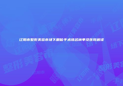 辽阳市整形美容市场下眼睑手术排名榜单及医院解读
