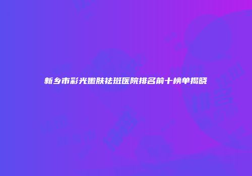 新乡市彩光嫩肤祛斑医院排名前十榜单揭晓