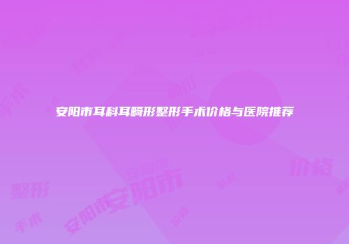 安阳市耳科耳畸形整形手术价格与医院推荐