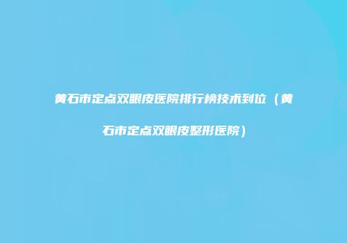 黄石市定点双眼皮医院排行榜技术到位（黄石市定点双眼皮整形医院）