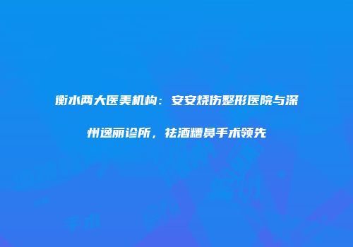 衡水两大医美机构：安安烧伤整形医院与深州逸丽诊所，祛酒糟鼻手术领先