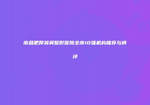南昌肥厚鼻翼整形医院全市10强机构推荐与横评