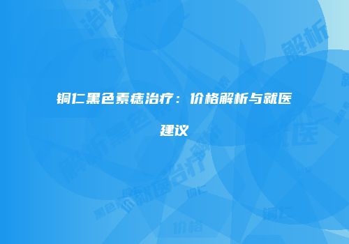 铜仁黑色素痣治疗：价格解析与就医建议