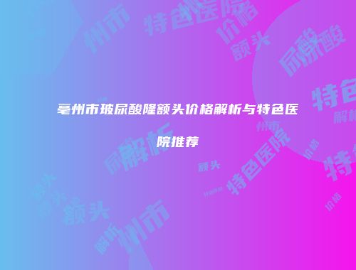 亳州市玻尿酸隆额头价格解析与特色医院推荐