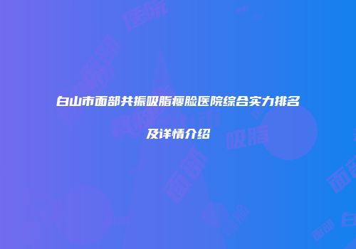 白山市面部共振吸脂瘦脸医院综合实力排名及详情介绍