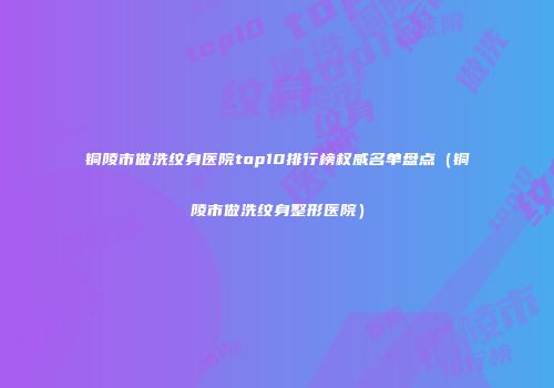 铜陵市做洗纹身医院top10排行榜权威名单盘点（铜陵市做洗纹身整形医院）