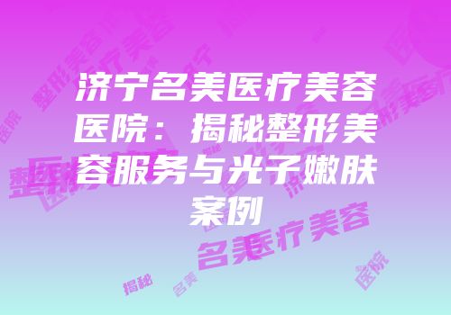 济宁名美医疗美容医院：揭秘整形美容服务与光子嫩肤案例