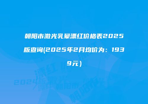 朝阳市激光乳晕漂红价格表2025版查询(2025年2月均价为：1939元）