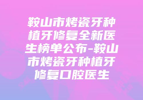 鞍山市烤瓷牙种植牙修复全新医生榜单公布-鞍山市烤瓷牙种植牙修复口腔医生