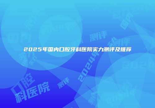 2025年国内口腔牙科医院实力测评及推荐