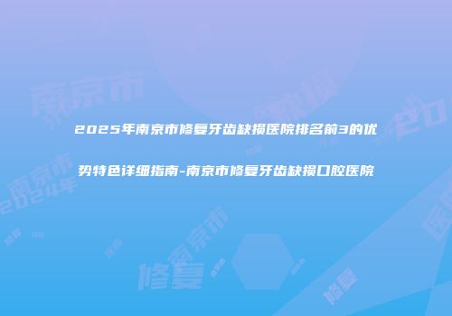 2025年南京市修复牙齿缺损医院排名前3的优势特色详细指南-南京市修复牙齿缺损口腔医院