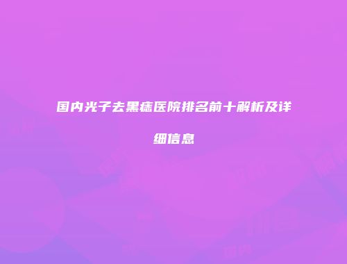 国内光子去黑痣医院排名前十解析及详细信息