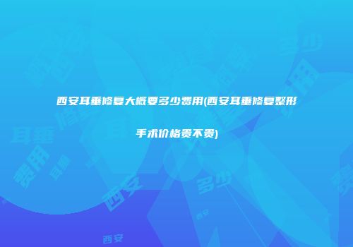 西安耳垂修复大概要多少费用(西安耳垂修复整形手术价格贵不贵)