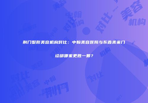 荆门整形美容机构对比：中翰美容医院与东鑫美来门诊部哪家更胜一筹？