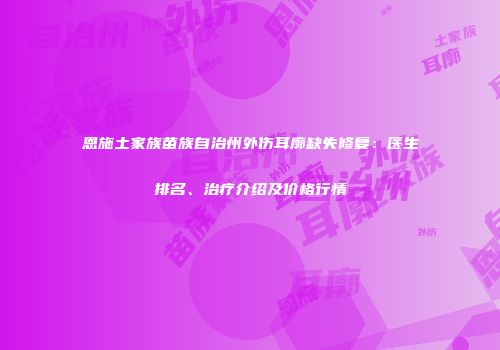 恩施土家族苗族自治州外伤耳廓缺失修复：医生排名、治疗介绍及价格行情