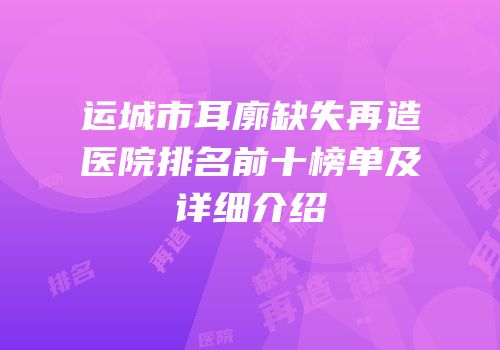 运城市耳廓缺失再造医院排名前十榜单及详细介绍
