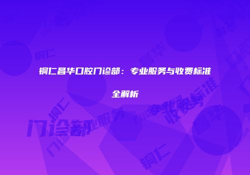 铜仁昌华口腔门诊部：专业服务与收费标准全解析