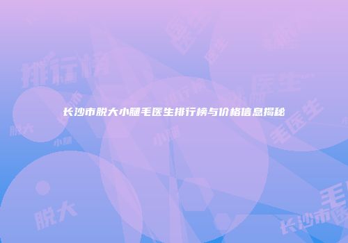 长沙市脱大小腿毛医生排行榜与价格信息揭秘
