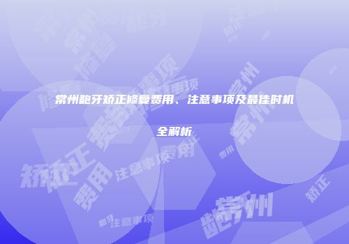 常州龅牙矫正修复费用、注意事项及最佳时机全解析