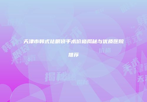 天津市韩式祛眼袋手术价格揭秘与优质医院推荐