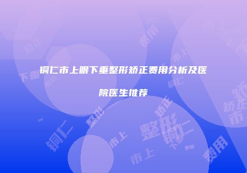 铜仁市上眼下垂整形矫正费用分析及医院医生推荐