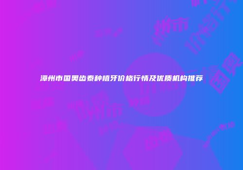 漳州市国奥齿泰种植牙价格行情及优质机构推荐