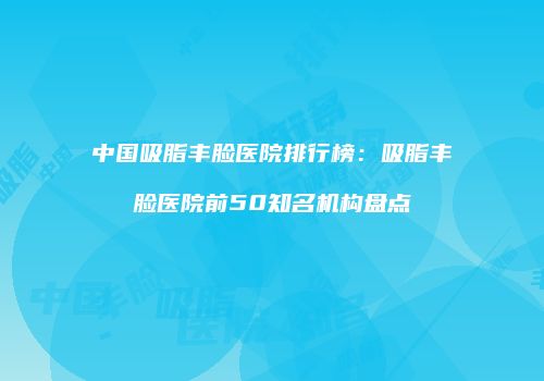中国吸脂丰脸医院排行榜：吸脂丰脸医院前50知名机构盘点