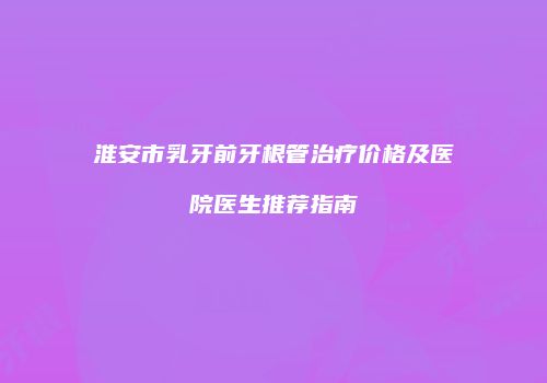淮安市乳牙前牙根管治疗价格及医院医生推荐指南