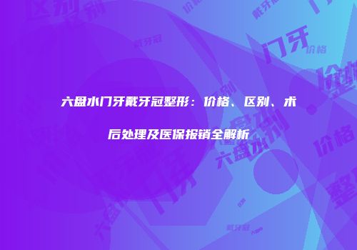 六盘水门牙戴牙冠整形：价格、区别、术后处理及医保报销全解析
