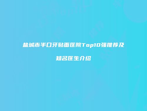 盐城市半口牙贴面医院Top10强推荐及知名医生介绍