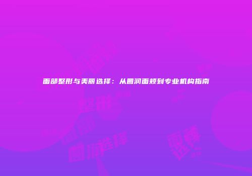 面部整形与美丽选择：从圆润面颊到专业机构指南