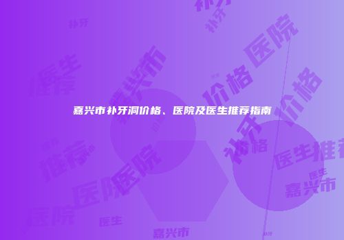 嘉兴市补牙洞价格、医院及医生推荐指南