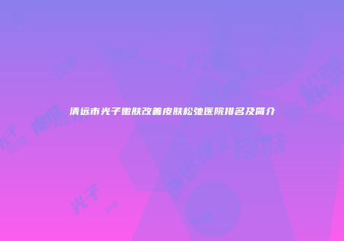 清远市光子嫩肤改善皮肤松弛医院排名及简介