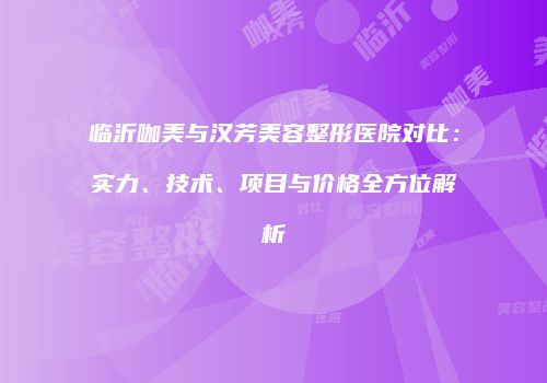 临沂咖美与汉芳美容整形医院对比：实力、技术、项目与价格全方位解析