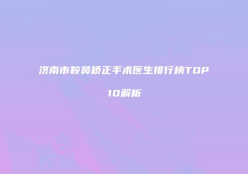 济南市鞍鼻矫正手术医生排行榜TOP10解析