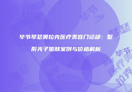毕节琴瑟奥拉克医疗美容门诊部：整形光子嫩肤案例与价格解析