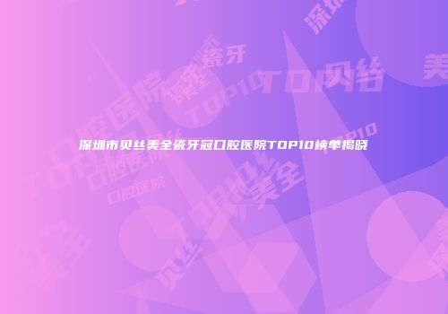 深圳市贝丝美全瓷牙冠口腔医院TOP10榜单揭晓