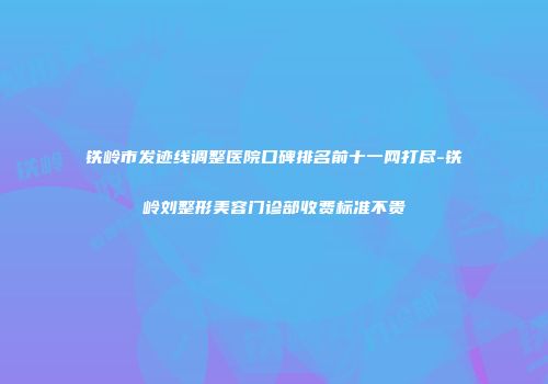 铁岭市发迹线调整医院口碑排名前十一网打尽-铁岭刘整形美容门诊部收费标准不贵