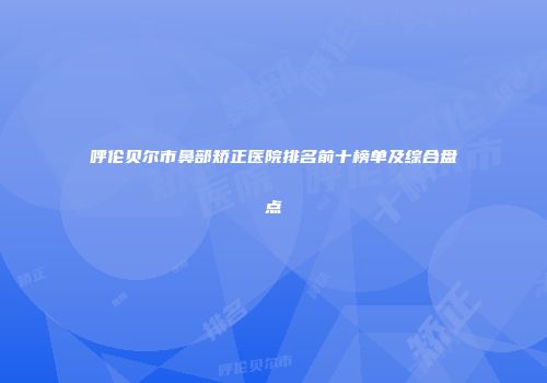 呼伦贝尔市鼻部矫正医院排名前十榜单及综合盘点