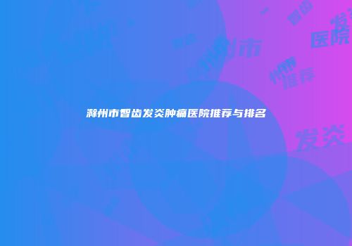 滁州市智齿发炎肿痛医院推荐与排名