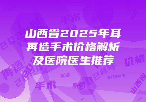 山西省2025年耳再造手术价格解析及医院医生推荐