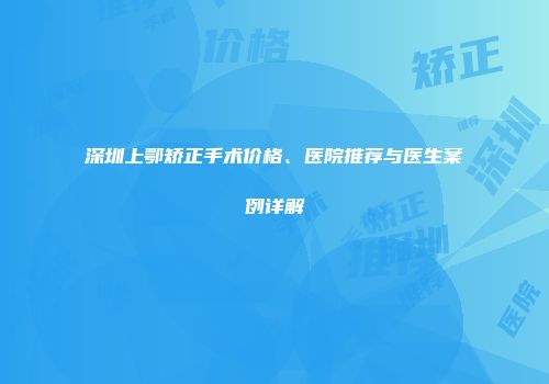 深圳上鄂矫正手术价格、医院推荐与医生案例详解