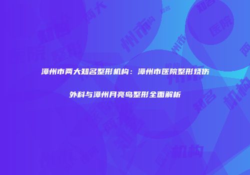 漳州市两大知名整形机构：漳州市医院整形烧伤外科与漳州月亮岛整形全面解析