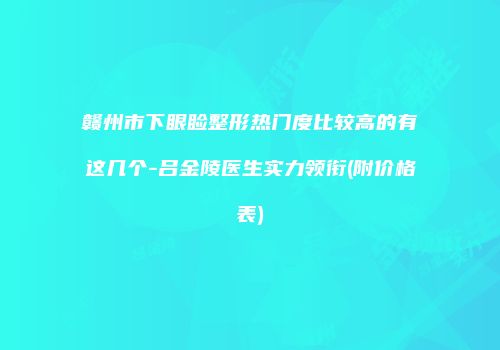 赣州市下眼睑整形热门度比较高的有这几个-吕金陵医生实力领衔(附价格表)