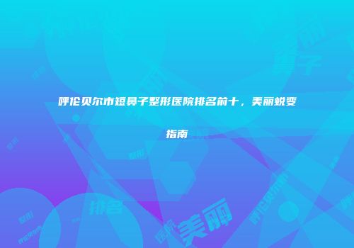 呼伦贝尔市短鼻子整形医院排名前十，美丽蜕变指南